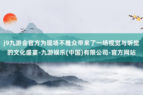 j9九游会官方为现场不雅众带来了一场视觉与听觉的文化盛宴-九游娱乐(中国)有限公司-官方网站