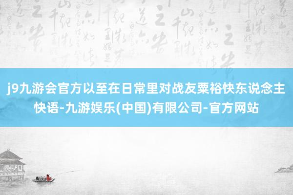j9九游会官方以至在日常里对战友粟裕快东说念主快语-九游娱乐(中国)有限公司-官方网站