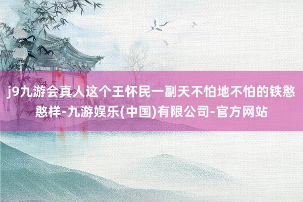 j9九游会真人这个王怀民一副天不怕地不怕的铁憨憨样-九游娱乐(中国)有限公司-官方网站