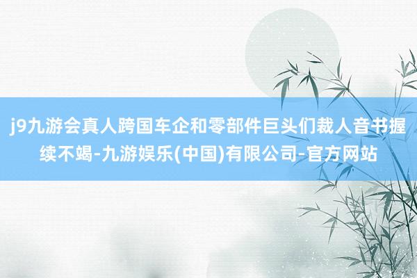 j9九游会真人跨国车企和零部件巨头们裁人音书握续不竭-九游娱乐(中国)有限公司-官方网站