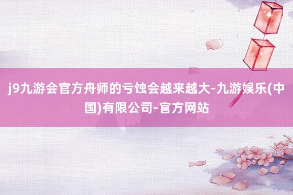 j9九游会官方舟师的亏蚀会越来越大-九游娱乐(中国)有限公司-官方网站