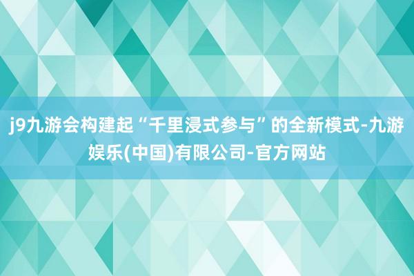 j9九游会构建起“千里浸式参与”的全新模式-九游娱乐(中国)有限公司-官方网站