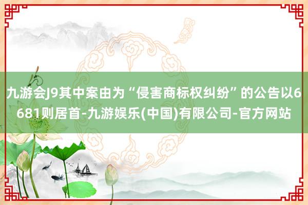 九游会J9其中案由为“侵害商标权纠纷”的公告以6681则居首-九游娱乐(中国)有限公司-官方网站