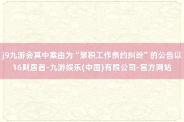 j9九游会其中案由为“聚积工作条约纠纷”的公告以16则居首-九游娱乐(中国)有限公司-官方网站