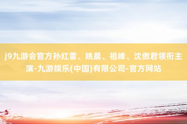 j9九游会官方孙红雷、姚晨、祖峰、沈傲君领衔主演-九游娱乐(中国)有限公司-官方网站