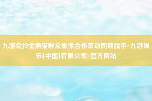九游会J9金熊猫群众影像合作策动同期脱手-九游娱乐(中国)有限公司-官方网站