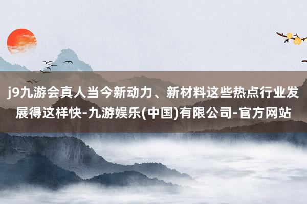 j9九游会真人当今新动力、新材料这些热点行业发展得这样快-九游娱乐(中国)有限公司-官方网站