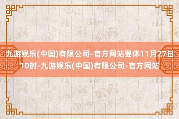 九游娱乐(中国)有限公司-官方网站罢休11月27日10时-九游娱乐(中国)有限公司-官方网站