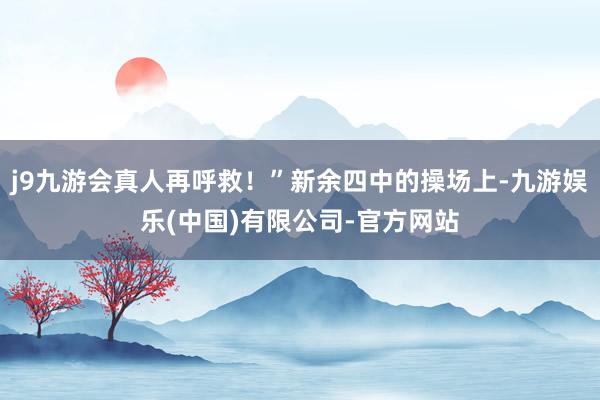 j9九游会真人再呼救！”新余四中的操场上-九游娱乐(中国)有限公司-官方网站