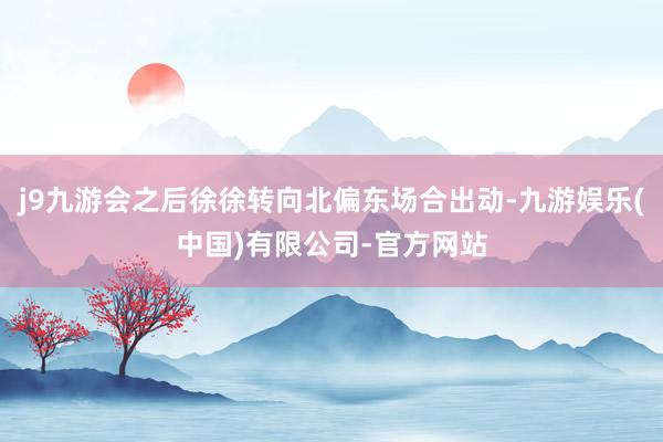 j9九游会之后徐徐转向北偏东场合出动-九游娱乐(中国)有限公司-官方网站