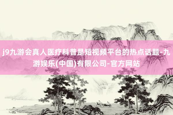 j9九游会真人医疗科普是短视频平台的热点话题-九游娱乐(中国)有限公司-官方网站