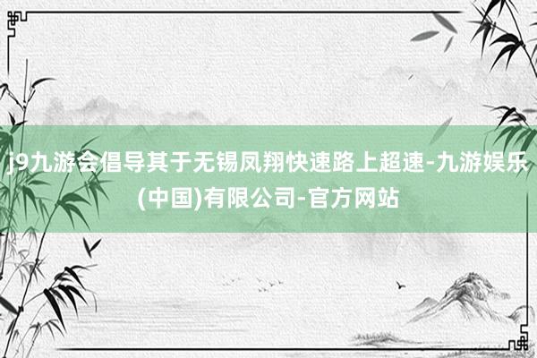 j9九游会倡导其于无锡凤翔快速路上超速-九游娱乐(中国)有限公司-官方网站