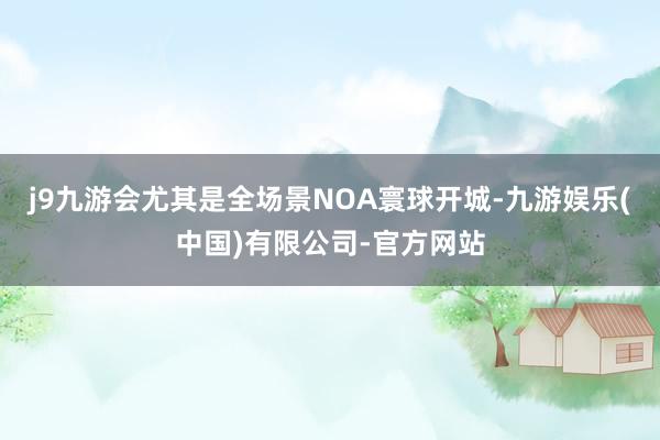 j9九游会尤其是全场景NOA寰球开城-九游娱乐(中国)有限公司-官方网站