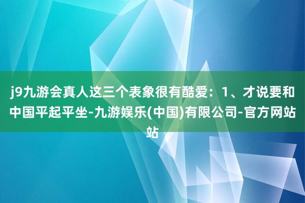 j9九游会真人这三个表象很有酷爱：1、才说要和中国平起平坐-九游娱乐(中国)有限公司-官方网站