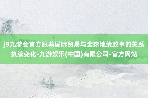 j9九游会官方跟着国际贸易与全球地缘政事的关系执续变化-九游娱乐(中国)有限公司-官方网站