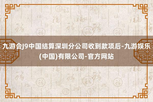九游会J9中国结算深圳分公司收到款项后-九游娱乐(中国)有限公司-官方网站