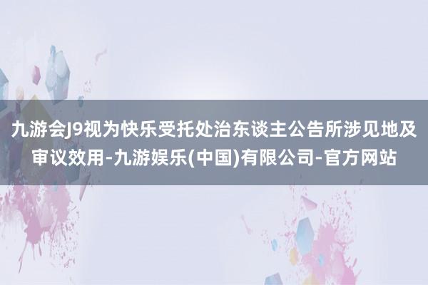 九游会J9视为快乐受托处治东谈主公告所涉见地及审议效用-九游娱乐(中国)有限公司-官方网站