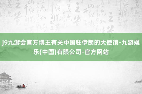 j9九游会官方博主有关中国驻伊朗的大使馆-九游娱乐(中国)有限公司-官方网站