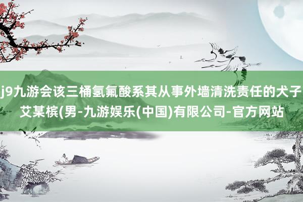 j9九游会该三桶氢氟酸系其从事外墙清洗责任的犬子艾某槟(男-九游娱乐(中国)有限公司-官方网站