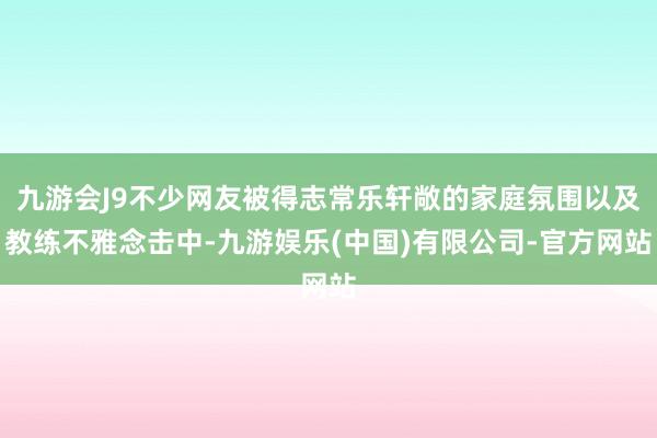 九游会J9不少网友被得志常乐轩敞的家庭氛围以及教练不雅念击中-九游娱乐(中国)有限公司-官方网站