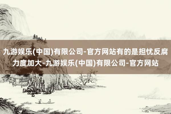 九游娱乐(中国)有限公司-官方网站有的是担忧反腐力度加大-九游娱乐(中国)有限公司-官方网站