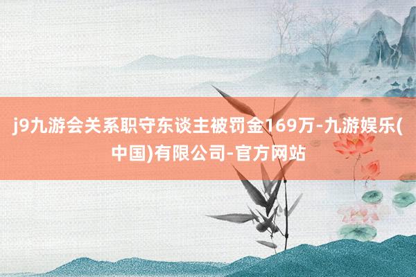 j9九游会关系职守东谈主被罚金169万-九游娱乐(中国)有限公司-官方网站
