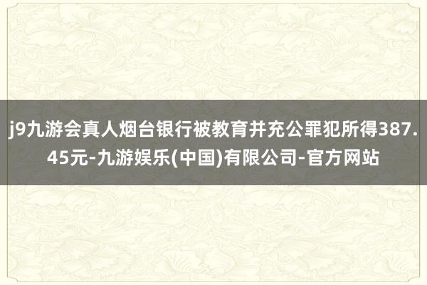 j9九游会真人烟台银行被教育并充公罪犯所得387.45元-九游娱乐(中国)有限公司-官方网站