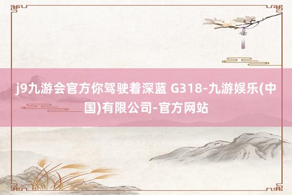 j9九游会官方你驾驶着深蓝 G318-九游娱乐(中国)有限公司-官方网站