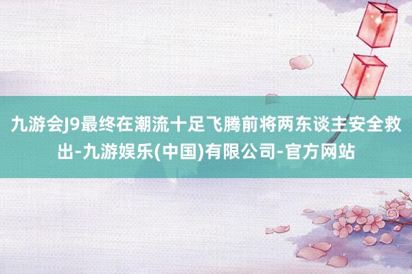 九游会J9最终在潮流十足飞腾前将两东谈主安全救出-九游娱乐(中国)有限公司-官方网站
