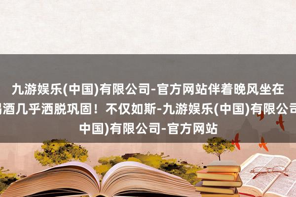 九游娱乐(中国)有限公司-官方网站伴着晚风坐在街边吃菜喝酒几乎洒脱巩固！不仅如斯-九游娱乐(中国)有限公司-官方网站