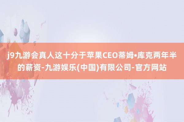 j9九游会真人这十分于苹果CEO蒂姆•库克两年半的薪资-九游娱乐(中国)有限公司-官方网站