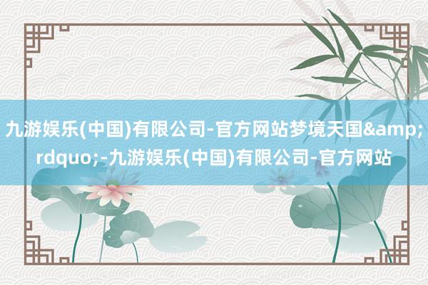 九游娱乐(中国)有限公司-官方网站梦境天国&rdquo;-九游娱乐(中国)有限公司-官方网站