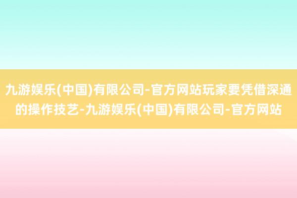 九游娱乐(中国)有限公司-官方网站玩家要凭借深通的操作技艺-九游娱乐(中国)有限公司-官方网站