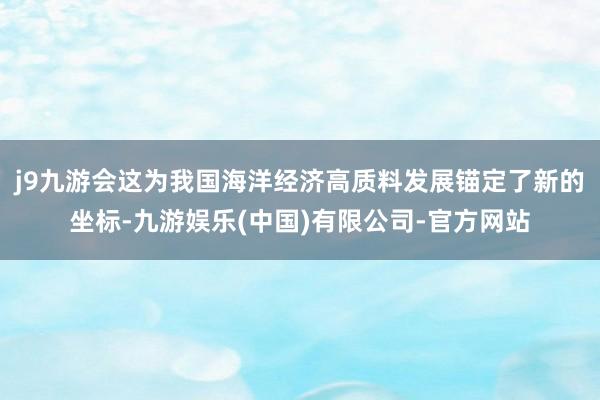 j9九游会这为我国海洋经济高质料发展锚定了新的坐标-九游娱乐(中国)有限公司-官方网站
