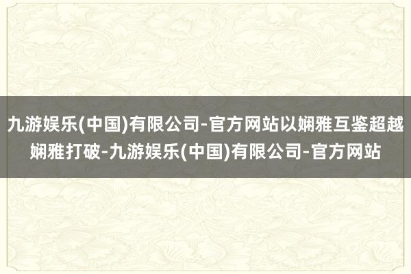 九游娱乐(中国)有限公司-官方网站以娴雅互鉴超越娴雅打破-九游娱乐(中国)有限公司-官方网站