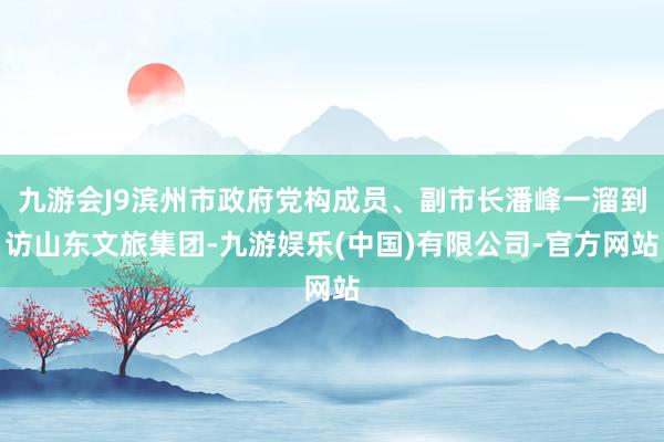九游会J9滨州市政府党构成员、副市长潘峰一溜到访山东文旅集团-九游娱乐(中国)有限公司-官方网站