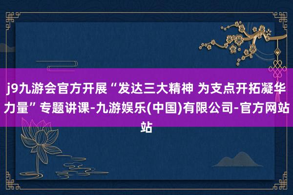 j9九游会官方开展“发达三大精神 为支点开拓凝华力量”专题讲课-九游娱乐(中国)有限公司-官方网站