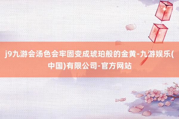 j9九游会汤色会牢固变成琥珀般的金黄-九游娱乐(中国)有限公司-官方网站