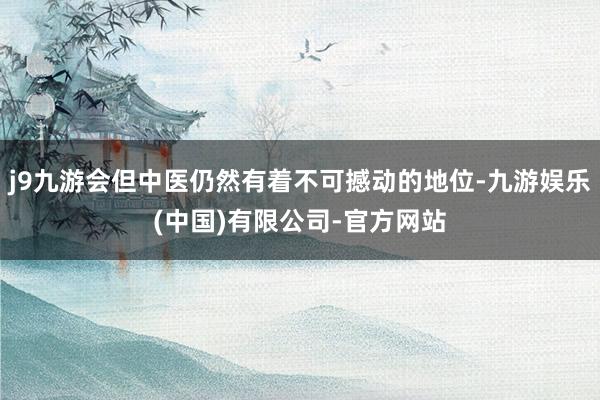 j9九游会但中医仍然有着不可撼动的地位-九游娱乐(中国)有限公司-官方网站
