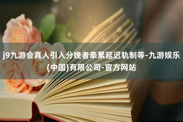 j9九游会真人引入分娩者牵累延迟轨制等-九游娱乐(中国)有限公司-官方网站