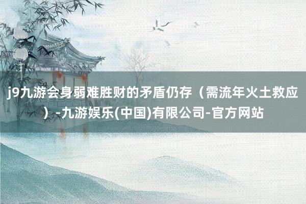 j9九游会身弱难胜财的矛盾仍存（需流年火土救应）-九游娱乐(中国)有限公司-官方网站