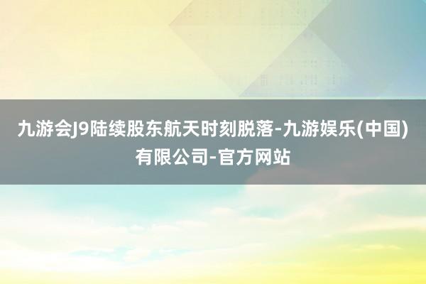 九游会J9陆续股东航天时刻脱落-九游娱乐(中国)有限公司-官方网站