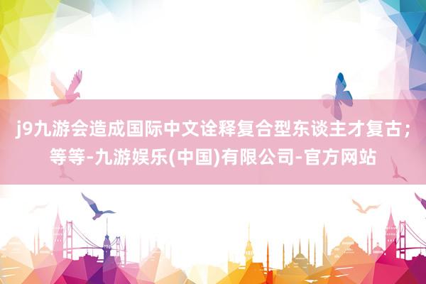 j9九游会造成国际中文诠释复合型东谈主才复古；等等-九游娱乐(中国)有限公司-官方网站