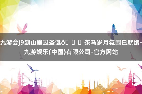 九游会J9到山里过圣诞🎄茶马岁月氛围已就绪-九游娱乐(中国)有限公司-官方网站