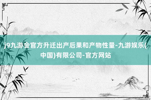 j9九游会官方升迁出产后果和产物性量-九游娱乐(中国)有限公司-官方网站