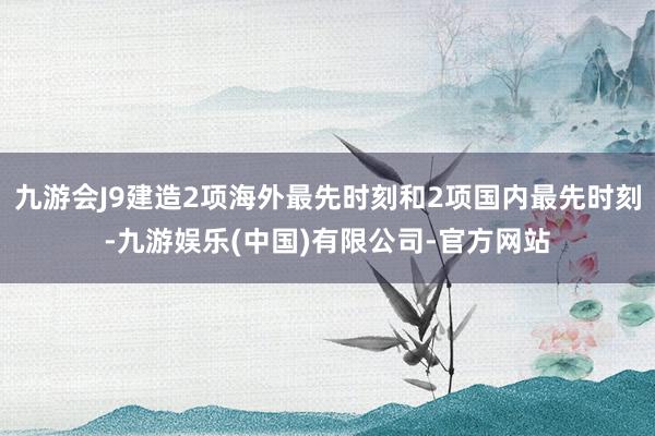 九游会J9建造2项海外最先时刻和2项国内最先时刻-九游娱乐(中国)有限公司-官方网站