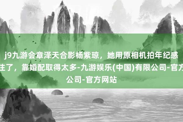 j9九游会章泽天合影杨紫琼，她用原相机拍年纪感藏不住了，靠婚配取得太多-九游娱乐(中国)有限公司-官方网站