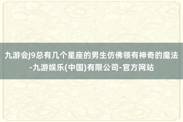 九游会J9总有几个星座的男生仿佛领有神奇的魔法-九游娱乐(中国)有限公司-官方网站
