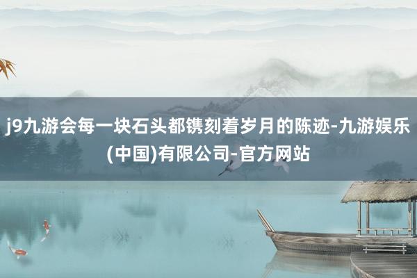 j9九游会每一块石头都镌刻着岁月的陈迹-九游娱乐(中国)有限公司-官方网站