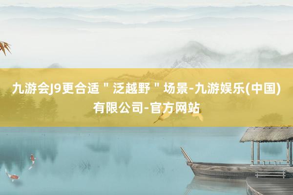 九游会J9更合适＂泛越野＂场景-九游娱乐(中国)有限公司-官方网站